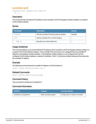 controller-ipv6
controller-ipv6 [loopback|vlan <VLAN ID>]
no ...
Description
This command sets the default IPv6 address of the controller to the IPv6 loopback interface address or a specific
VLAN interface address.
Syntax
Parameter Description Default
loopback Sets the controller IP to the loopback interface. disabled
vlan Set the controller IP to a VLAN interface. —
VLAN ID Specifies the VLAN interface ID. —
Usage Guidelines
This command allows you to set the default IPv6 address of the controller to the IPv6 loopback interface address or
a specific IPv6 VLAN interface address. If the controller IPv6 command is not configured then the controller IP
defaults to the loopback interface address. If the loopback interface address is not configured then the first
configured VLAN interface address is selected. Generally, VLAN 1 is the factory default setting and thus becomes
the controller IP address.
Example
The following command sets the controller IP address to VLAN interface 6.
(host) (config) #controller-ipv6 vlan 6
Related Commands
(host) (config) #show controller-ipv6
Command History
This command is introduced in ArubaOS 6.1.
Command Information
Platform License Command Mode
Available on all platforms Base operating system Config mode on master controllers
ArubaOS 6.3 | Reference Guide controller-ipv6 | 223
 