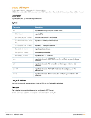 crypto pki-import
crypto pki-import {der|pem|pfx|pkcs12|pkcs7}
{CRL|IntermediateCA|OCSPResponderCert|OCSPSignerCert|PublicCert|ServerCert|TrustedCA} <name>
Description
Import certificates for the captive portal feature.
Syntax
Parameter Description
der Import the following certificates in DER format.
CRL <name> Import a CRL.
IntermediateCA <name> Import an intermediate CA certificate.
OCSPResponderCert <nam
e>
Import an OCSP Responder certificate.
OCSPSignerCert <name> Import an OCSP Signer certificate.
PublicCert <name> Import a public certificate.
ServerCert <name> Import a server certificate.
TrustedCA <name> Import a trusted CA certificate.
pem Import a certificate in x509 PEM format. See certificate types under the der
parameter.
pfx Import a certificate in PFX format. See certificate types under the der
parameter.
pkcs12 Import a certificate in PKCS12 format.See certificate types under the
derparameter.
pkcs7 Import a certificate in PKCS7 format. See certificate types under the der
parameter.
Usage Guidelines
Use this command in enable mode to install a CSR for the Captive Portal feature.
Example
The following command installs a server certificate in DER format.
(host)(config) #crypto pki-import der ServerCert cert_20
ArubaOS 6.3 | Reference Guide crypto pki-import | 263
 