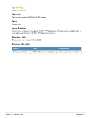 dynamic-ip
dynamic-ip restart
Description
This command restarts the PPPoE or DHCP process.
Syntax
No parameters.
Usage Guidelines
This command can be used to renegotiate DHCP or PPPoE parameters. This can cause new addresses to be
assigned on a VLAN where the DHCP or PPPoE client is configured.
Command History
This command was introduced in ArubaOS 3.0
Command Information
Platform License Command Mode
Available on all platforms Available in the base operating system Enable mode on master controllers
ArubaOS 6.3 | Reference Guide dynamic-ip | 269
 