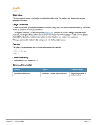 enable
enable
Description
This user mode command switches the controller into enable mode. The enable mode allows you to access
privileged commands.
Usage Guidelines
To enter enable mode, you are prompted for the password configured during the controller’s initial setup. Passwords
display as asterisks (*) when you enter them.
To change the password, use the config mode enable secret command. If you lose or forget the enable mode
password, resetting the default admin user password also resets the enable mode password to “enable”. See the
ArubaOS User Guide for more information about resetting the admin and enable mode passwords.
When you are in enable mode, the CLI prompt ends with the hash (#) character.
Example
The following example allows you to enter enable mode on the controller.
(host) >enable
Password: ******
(host) #
Command History
Command introduced in ArubaOS 1.0.
Command Information
Platform License Command Mode
Available on all platforms Available in the base operating system User mode on master or
local controllers
ArubaOS 6.3 | Reference Guide enable | 271
 