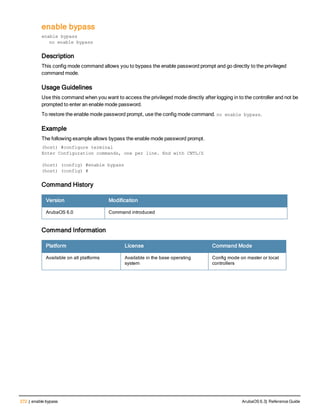 272 | enable bypass ArubaOS 6.3| Reference Guide
enable bypass
enable bypass
no enable bypass
Description
This config mode command allows you to bypass the enable password prompt and go directly to the privileged
command mode.
Usage Guidelines
Use this command when you want to access the privileged mode directly after logging in to the controller and not be
prompted to enter an enable mode password.
To restore the enable mode password prompt, use the config mode command. no enable bypass.
Example
The following example allows bypass the enable mode password prompt.
(host) #configure terminal
Enter Configuration commands, one per line. End with CNTL/Z
(host) (config) #enable bypass
(host) (config) #
Command History
Version Modification
ArubaOS 6.0 Command introduced
Command Information
Platform License Command Mode
Available on all platforms Available in the base operating
system
Config mode on master or local
controllers
 