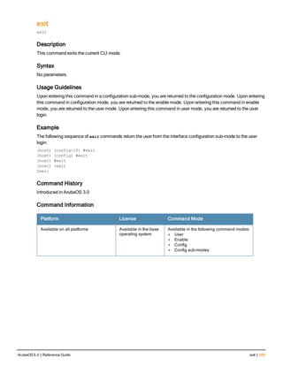 exit
exit
Description
This command exits the current CLI mode.
Syntax
No parameters.
Usage Guidelines
Upon entering this command in a configuration sub-mode, you are returned to the configuration mode. Upon entering
this command in configuration mode, you are returned to the enable mode. Upon entering this command in enable
mode, you are returned to the user mode. Upon entering this command in user mode, you are returned to the user
login.
Example
The following sequence of exit commands return the user from the interface configuration sub-mode to the user
login:
(host) (config-if) #exit
(host) (config) #exit
(host) #exit
(host) >exit
User:
Command History
Introduced in ArubaOS 3.0
Command Information
Platform License Command Mode
Available on all platforms Available in the base
operating system
Available in the following command modes:
l User
l Enable
l Config
l Config sub-modes
ArubaOS 6.3 | Reference Guide exit | 285
 
