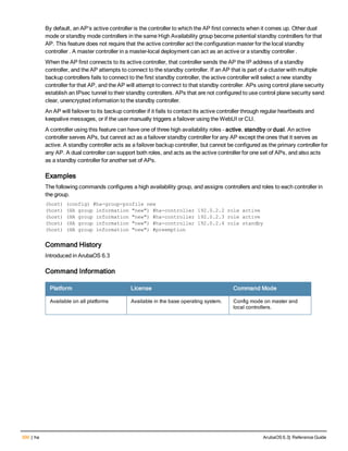300 | ha ArubaOS 6.3| Reference Guide
By default, an AP’s active controller is the controller to which the AP first connects when it comes up. Other dual
mode or standby mode controllers in the same High Availability group become potential standby controllers for that
AP. This feature does not require that the active controller act the configuration master for the local standby
controller . A master controller in a master-local deployment can act as an active or a standby controller .
When the AP first connects to its active controller, that controller sends the AP the IP address of a standby
controller, and the AP attempts to connect to the standby controller. If an AP that is part of a cluster with multiple
backup controllers fails to connect to the first standby controller, the active controller will select a new standby
controller for that AP, and the AP will attempt to connect to that standby controller. APs using control plane security
establish an IPsec tunnel to their standby controllers. APs that are not configured to use control plane security send
clear, unencrypted information to the standby controller.
An AP will failover to its backup controller if it fails to contact its active controller through regular heartbeats and
keepalive messages, or if the user manually triggers a failover using the WebUI or CLI.
A controller using this feature can have one of three high availability roles – active, standby or dual. An active
controller serves APs, but cannot act as a failover standby controller for any AP except the ones that it serves as
active. A standby controller acts as a failover backup controller, but cannot be configured as the primary controller for
any AP. A dual controller can support both roles, and acts as the active controller for one set of APs, and also acts
as a standby controller for another set of APs.
Examples
The following commands configures a high availability group, and assigns controllers and roles to each controller in
the group.
(host) (config) #ha-group-profile new
(host) (HA group information "new") #ha-controller 192.0.2.2 role active
(host) (HA group information "new") #ha-controller 192.0.2.3 role active
(host) (HA group information "new") #ha-controller 192.0.2.4 role standby
(host) (HA group information "new") #preemption
Command History
Introduced in ArubaOS 6.3
Command Information
Platform License Command Mode
Available on all platforms Available in the base operating system. Config mode on master and
local controllers.
 