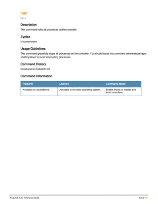 halt
halt
Description
This command halts all processes on the controller.
Syntax
No parameters.
Usage Guidelines
This command gracefully stops all processes on the controller. You should issue this command before rebooting or
shutting down to avoid interrupting processes.
Command History
Introduced in ArubaOS 3.0
Command Information
Platform License Command Mode
Available on all platforms Available in the base operating system. Enable mode on master and
local controllers.
ArubaOS 6.3 | Reference Guide halt | 301
 