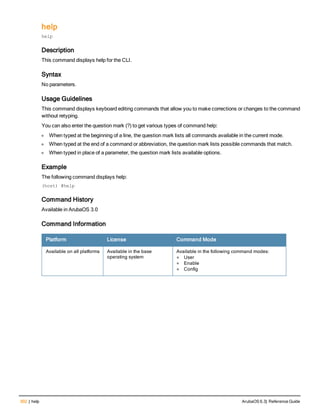 302 | help ArubaOS 6.3| Reference Guide
help
help
Description
This command displays help for the CLI.
Syntax
No parameters.
Usage Guidelines
This command displays keyboard editing commands that allow you to make corrections or changes to the command
without retyping.
You can also enter the question mark (?) to get various types of command help:
l When typed at the beginning of a line, the question mark lists all commands available in the current mode.
l When typed at the end of a command or abbreviation, the question mark lists possible commands that match.
l When typed in place of a parameter, the question mark lists available options.
Example
The following command displays help:
(host) #help
Command History
Available in ArubaOS 3.0
Command Information
Platform License Command Mode
Available on all platforms Available in the base
operating system
Available in the following command modes:
l User
l Enable
l Config
 