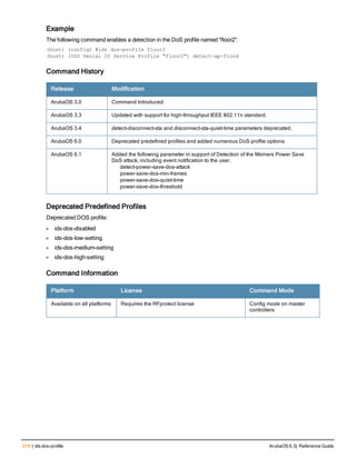 314 | ids dos-profile ArubaOS 6.3| Reference Guide
Example
The following command enables a detection in the DoS profile named “floor2”:
(host) (config) #ids dos-profile floor2
(host) (IDS Denial Of Service Profile "floor2") detect-ap-flood
Command History
Release Modification
ArubaOS 3.0 Command Introduced.
ArubaOS 3.3 Updated with support for high-throughput IEEE 802.11n standard.
ArubaOS 3.4 detect-disconnect-sta and disconnect-sta-quiet-time parameters deprecated.
ArubaOS 6.0 Deprecated predefined profiles and added numerous DoS profile options
ArubaOS 6.1 Added the following parameter in support of Detection of the Meiners Power Save
DoS attack, including event notification to the user.
detect-power-save-dos-attack
power-save-dos-min-frames
power-save-dos-quiet-time
power-save-dos-threshold
Deprecated Predefined Profiles
Deprecated DOS profile:
l ids-dos-disabled
l ids-dos-low-setting
l ids-dos-medium-setting
l ids-dos-high-setting
Command Information
Platform License Command Mode
Available on all platforms Requires the RFprotect license Config mode on master
controllers
 
