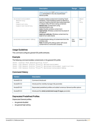 Parameter Description Range Default
rogue-containment and suspect-rogue-conf-
level parameters in the ids unauthorized-
device-profile.
wireless-containment
deauth-only
none
tarpit-all-sta
tarpit-non-valid-sta
Enable wireless containment including Tarpit
Shielding. Tarpit shielding works by steering a
client to a tarpit so that the client associates with
it instead of the AP that is being contained.
deauth-only—Containment using
deauthentication only
none—Disable wireless containment
tarpit-all-sta—Wireless containment by tarpit of
all stations
tarpit-non-valid-sta—Wireless containment by
tarpit of non-valid clients
— deaut
h-
only
wireless-containment-debug Enable/disable debug of containment from the
wireless side.
Note: Enabling this debug option will cause
containment to not function properly.
true
false
false
Usage Guidelines
This command configures general IDS profile attributes.
Example
The following command enables containments in the general IDS profile:
(host) (config) #ids general-profile floor7
(host) (IDS General Profile "floor7") #wired-containment
(host) (IDS General Profile "floor7") #wireless-containment tarpit-all-sta
(host) (IDS General Profile "floor7") #wireless-containment-debug
Command History
Version Description
ArubaOS 3.0 Command Introduced
ArubaOS 5.0 Introduced the mobility-manager-rtls parameter.
ArubaOS 6.0 Deprecated predefined profiles and added numerous General profile options
ArubaOS 6.3 Introduced the wired-containment-susp-l3-rogue parameter.
Deprecated Predefined Profiles
Deprecated General profiles:
l ids-general-disabled
l ids-general-high-setting
ArubaOS 6.3 | Reference Guide ids general-profile | 317
 