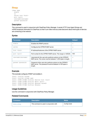 ifmap
ifmap cppm
enable
no
server host <host>
port <port>
username<username>
passwd <password>
Description
This command is used in conjunction with ClearPass Policy Manager. It sends HTTP User Agent Strings and
mDNS broadcast information to ClearPass so that it can make more accurate decisions about what types of devices
are connecting to the network.
Syntax
Parameter Description Default
enable Enables the IFMAP protocol. —
server Configures the CPPM IF-MAP server. —
host <host> IP address/hostname of the CPPM IF-MAP server. —
port <port> Port number for the CPPM IF-MAP server. The range is 1-65535. 443
username<username> Username for the user who performs actions on the CPPM IF-
MAP server. The name must be between 1-255 bytes in length.
—
passwd <password> Password of the user who performs actions on the CPPM IF-
MAP server. The password must be between 6-100 bytes in
length.
—
Example
This example configures IFMAP and enables it.
(host) (config) #ifmap
(host) (config) #ifmap cppm
(host) (CPPM IF-MAP Profile) #server host <host>
(host) (CPPM IF-MAP Profile) #port <port>
(host) (CPPM IF-MAP Profile) #passwd <psswd>
(host) (CPPM IF-MAP Profile) #enable
Usage Guidelines
Use this command in conjunction with ClearPass Policy Manager.
Related Commands
Command Description Mode
show ifmap This command is used in conjunction with Config mode
ArubaOS 6.3 | Reference Guide ifmap | 343
 