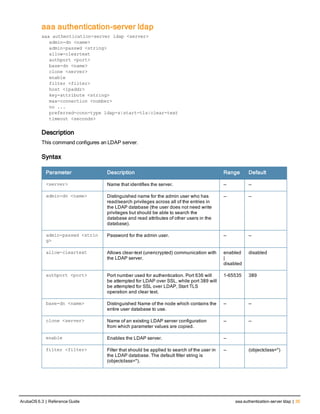 aaa authentication-server ldap
aaa authentication-server ldap <server>
admin-dn <name>
admin-passwd <string>
allow-cleartext
authport <port>
base-dn <name>
clone <server>
enable
filter <filter>
host <ipaddr>
key-attribute <string>
max-connection <number>
no ...
preferred-conn-type ldap-s|start-tls|clear-text
timeout <seconds>
Description
This command configures an LDAP server.
Syntax
Parameter Description Range Default
<server> Name that identifies the server. — —
admin-dn <name> Distinguished name for the admin user who has
read/search privileges across all of the entries in
the LDAP database (the user does not need write
privileges but should be able to search the
database and read attributes of other users in the
database).
— —
admin-passwd <strin
g>
Password for the admin user. — —
allow-cleartext Allows clear-text (unencrypted) communication with
the LDAP server.
enabled
|
disabled
disabled
authport <port> Port number used for authentication. Port 636 will
be attempted for LDAP over SSL, while port 389 will
be attempted for SSL over LDAP, Start TLS
operation and clear text.
1-65535 389
base-dn <name> Distinguished Name of the node which contains the
entire user database to use.
— —
clone <server> Name of an existing LDAP server configuration
from which parameter values are copied.
— —
enable Enables the LDAP server. —
filter <filter> Filter that should be applied to search of the user in
the LDAP database. The default filter string is
(objectclass=*).
— (objectclass=*)
ArubaOS 6.3 | Reference Guide aaa authentication-server ldap | 35
 