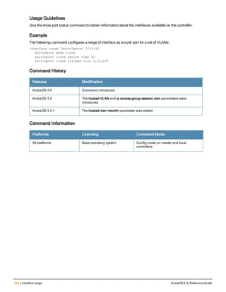 360 | interface range ArubaOS 6.3| Reference Guide
Usage Guidelines
Use the show port status command to obtain information about the interfaces available on the controller.
Example
The following command configures a range of interface as a trunk port for a set of VLANs:
interface range fastethernet 1/12-15
switchport mode trunk
switchport trunk native vlan 10
switchport trunk allowed vlan 1,10,100
Command History
Release Modification
ArubaOS 3.0 Command introduced
ArubaOS 3.4 The trusted VLAN and ip access-group session vlan parameters were
introduced.
ArubaOS 3.4.1 The trusted vlan <word> parameter was added.
Command Information
Platforms Licensing Command Mode
All platforms Base operating system Config mode on master and local
controllers
 