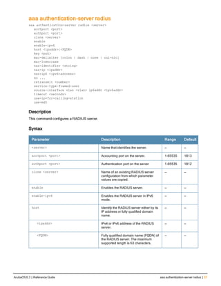 aaa authentication-server radius
aaa authentication-server radius <server>
acctport <port>
authport <port>
clone <server>
enable
enable-ipv6
host <ipaddr>|<FQDN>
key <psk>
mac-delimiter [colon | dash | none | oui-nic]
mac-lowercase
nas-identifier <string>
nas-ip <ipaddr>
nas-ip6 <ipv6-adrress>
no ...
retransmit <number>
service-type-framed-user
source-interface vlan <vlan> ip6addr <ipv6addr>
timeout <seconds>
use-ip-for-calling-station
use-md5
Description
This command configures a RADIUS server.
Syntax
Parameter Description Range Default
<server> Name that identifies the server. — —
acctport <port> Accounting port on the server. 1-65535 1813
authport <port> Authentication port on the server 1-65535 1812
clone <server> Name of an existing RADIUS server
configuration from which parameter
values are copied.
— —
enable Enables the RADIUS server. — —
enable-ipv6 Enables the RADIUS server in IPv6
mode.
— —
host Identify the RADIUS server either by its
IP address or fully qualified domain
name.
— —
<ipaddr> IPv4 or IPv6 address of the RADIUS
server.
— —
<FQDN> Fully qualified domain name (FQDN) of
the RADIUS server. The maximum
supported length is 63 characters.
— —
ArubaOS 6.3 | Reference Guide aaa authentication-server radius | 37
 