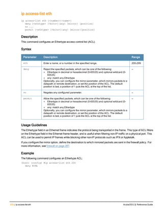 372 | ip access-list eth ArubaOS 6.3| Reference Guide
ip access-list eth
ip
ip access-list eth {<number>|<name>}
deny {<ethtype> [<bits>]|any} [mirror] [position}
no ...
permit {<ethtype> [<bits>]|any} [mirror][position]
Description
This command configures an Ethertype access control list (ACL).
Syntax
Parameter Description Range
eth Enter a name, or a number in the specified range. 200-299
deny Reject the specified packets, which can be one of the following:
l Ethertype in decimal or hexadecimal (0-65535) and optional wildcard (0-
65535)
l any: match any Ethertype
Optionally, you can configure the mirror parameter, which mirrors packets to a
datapath or remote destination, or set the position of the ACL. The default
position is last, a position of 1 puts the ACL at the top of the list.
—
no Negates any configured parameter. —
permit Allow the specified packets, which can be one of the following:
l Ethertype in decimal or hexadecimal (0-65535) and optional wildcard (0-
65535)
l any: match any Ethertype
Optionally, you can configure the mirror parameter, which mirrors packets to a
datapath or remote destination, or set the position of the ACL. The default
position is last, a position of 1 puts the ACL at the top of the list.
—
Usage Guidelines
The Ethertype field in an Ethernet frame indicates the protocol being transported in the frame. This type of ACL filters
on the Ethertype field in the Ethernet frame header, and is useful when filtering non-IP traffic on a physical port. This
ACL can be used to permit IP frames while blocking other non-IP protocols such as IPX or Appletalk.
If you configure the mirror option, define the destination to which mirrored packets are sent in the firewall policy. For
more information, see firewall on page 287.
Example
The following command configures an Ethertype ACL:
(host) (config) #ip access-list eth 200
deny 809b
 