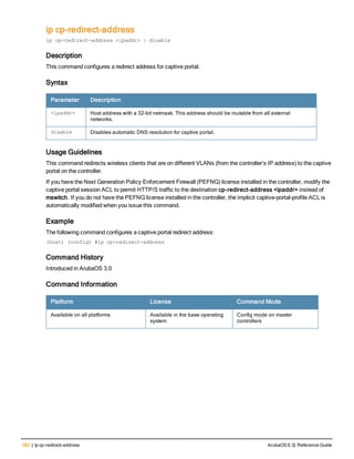 382 | ip cp-redirect-address ArubaOS 6.3| Reference Guide
ip cp-redirect-address
ip cp-redirect-address <ipaddr> | disable
Description
This command configures a redirect address for captive portal.
Syntax
Parameter Description
<ipaddr> Host address with a 32-bit netmask. This address should be routable from all external
networks.
disable Disables automatic DNS resolution for captive portal.
Usage Guidelines
This command redirects wireless clients that are on different VLANs (from the controller’s IP address) to the captive
portal on the controller.
If you have the Next Generation Policy Enforcement Firewall (PEFNG) license installed in the controller, modify the
captive portal session ACL to permit HTTP/S traffic to the destination cp-redirect-address <ipaddr> instead of
mswitch. If you do not have the PEFNG license installed in the controller, the implicit captive-portal-profile ACL is
automatically modified when you issue this command.
Example
The following command configures a captive portal redirect address:
(host) (config) #ip cp-redirect-address
Command History
Introduced in ArubaOS 3.0
Command Information
Platform License Command Mode
Available on all platforms Available in the base operating
system
Config mode on master
controllers
 