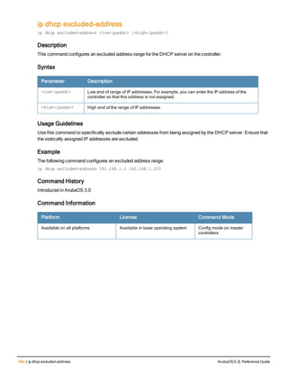 384 | ip dhcp excluded-address ArubaOS 6.3| Reference Guide
ip dhcp excluded-address
ip dhcp excluded-address <low-ipaddr> [<high-ipaddr>]
Description
This command configures an excluded address range for the DHCP server on the controller.
Syntax
Parameter Description
<low-ipaddr> Low end of range of IP addresses. For example, you can enter the IP address of the
controller so that this address is not assigned.
<high-ipaddr> High end of the range of IP addresses.
Usage Guidelines
Use this command to specifically exclude certain addresses from being assigned by the DHCP server. Ensure that
the statically assigned IP addresses are excluded.
Example
The following command configures an excluded address range:
ip dhcp excluded-address 192.168.1.1 192.168.1.255
Command History
Introduced in ArubaOS 3.0
Command Information
Platform License Command Mode
Available on all platforms Available in base operating system Config mode on master
controllers
 
