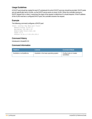 386 | ip dhcp pool ArubaOS 6.3| Reference Guide
Usage Guidelines
A DHCP pool should be created for each IP subnetwork for which DHCP services should be provided. DHCP pools
are not specifically tied to VLANs, as the DHCP server exists on every VLAN. When the controller receives a
DHCP request from a client, it examines the origin of the request to determine if it should respond. If the IP address
of the VLAN matches a configured DHCP pool, the controller answers the request.
Example
The following command configures a DHCP pool:
(host) (config) #ip dhcp pool floor1
default-router 10.26.1.1
dns-server 192.168.1.10
domain-name floor1.test.com
lease 0 8 0
network 10.26.1.0 255.255.255.0
Command History
Introduced in ArubaOS 3.0
Command Information
Platform License Command Mode
Available on all platforms Available in the base operating system Config mode on master
controllers
 