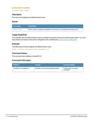 388 | ip domain-name ArubaOS 6.3| Reference Guide
ip domain-name
ip domain-name <name>
Description
This command configures the default domain name.
Syntax
Parameter Description
domain-name Name used to complete unqualified host names. Do not specify the leading dot (.).
Usage Guidelines
The controller uses the default domain name to complete hostnames that do not contain domain names. You must
have at least one domain name server configured on the controller (see ip name-server on page 403).
Example
The following command configures the default domain name:
(host) (config) #ip domain-name yourdomain.com
Command History
This command was available in ArubaOS 3.0.
Command Information
Platform License Command Mode
Available on all platforms Available in the base operating system Config mode on master
controllers
 