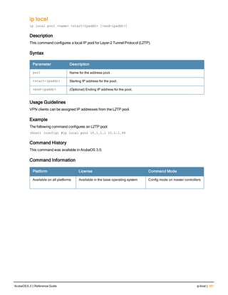 ip local
ip local pool <name> <start-ipaddr> [<end-ipaddr>]
Description
This command configures a local IP pool for Layer-2 Tunnel Protocol (L2TP).
Syntax
Parameter Description
pool Name for the address pool.
<start-ipaddr> Starting IP address for the pool.
<end-ipaddr> (Optional) Ending IP address for the pool.
Usage Guidelines
VPN clients can be assigned IP addresses from the L2TP pool.
Example
The following command configures an L2TP pool:
(host) (config) #ip local pool 10.1.1.1 10.1.1.99
Command History
This command was available in ArubaOS 3.0.
Command Information
Platform License Command Mode
Available on all platforms Available in the base operating system Config mode on master controllers
ArubaOS 6.3 | Reference Guide ip local | 391
 