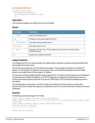ip mobile domain
ip mobile domain <name>
description <description>
hat <home-agent> description <dscr>
no ...
Description
This command configures the mobility domain on the controller.
Syntax
Parameter Description
<name> Name of the mobility domain.
hat Configures a home agent table (HAT) entry.
<home-agent> Subnet that requires mobility service.
description Description of the domain.
<desc> Description of a HAT entry. The description can be a maximum of 30 characters
(including spaces).
no Negates any configured parameter.
Usage Guidelines
You configure the HAT on a master controller; the mobility domain information is pushed to all local controllers that
are managed by the same master.
HAT entries map subnetworks or VLANs and the home agents. The home agent is typically the controller’s IP
address. The home agent’s IP address must be routable; that is, all controllers that belong to the same mobility
domain must be able to reach the home agent’s IP address.
The maximum number of mobility datapath tunnels supported is 32. A maximum of 32 hat entries can be configured if
the hat entries are not VRRP IP addresses. If VRRP IP addresses are configured in the hat table the maximum
number of hat entires supportd is less than 32 as for each VRRP entry in HAT more than two datapath tunnels are
considered.
The controller looks up information in the HAT to obtain the IP address of the home agent for a mobile client.
Because there can be multiple home agents on a subnetwork, the HAT can contain more than one entry for the same
subnetwork.
Example
The following command configures HAT entries:
(host) (mobility-domain) #ip mobile domain east_building
(host) (mobility-domain) #hat 10.11.1.0 255.255.255.0 120 10.11.1.200 description "East buildi
ng entries"
(host) (mobility-domain) #show ip mobile domain east_building
Mobility Domains:, 1 domain(s)
------------------------------
Domain name east_building
ArubaOS 6.3 | Reference Guide ip mobile domain | 393
 