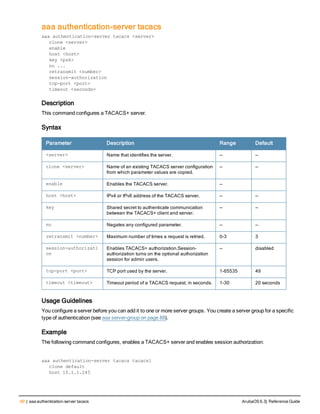 40 | aaa authentication-server tacacs ArubaOS 6.3| Reference Guide
aaa authentication-server tacacs
aaa authentication-server tacacs <server>
clone <server>
enable
host <host>
key <psk>
no ...
retransmit <number>
session-authorization
tcp-port <port>
timeout <seconds>
Description
This command configures a TACACS+ server.
Syntax
Parameter Description Range Default
<server> Name that identifies the server. — —
clone <server> Name of an existing TACACS server configuration
from which parameter values are copied.
— —
enable Enables the TACACS server. —
host <host> IPv4 or IPv6 address of the TACACS server. — —
key Shared secret to authenticate communication
between the TACACS+ client and server.
— —
no Negates any configured parameter. — —
retransmit <number> Maximum number of times a request is retried. 0-3 3
session-authorizati
on
Enables TACACS+ authorization.Session-
authorization turns on the optional authorization
session for admin users.
— disabled
tcp-port <port> TCP port used by the server. 1-65535 49
timeout <timeout> Timeout period of a TACACS request, in seconds. 1-30 20 seconds
Usage Guidelines
You configure a server before you can add it to one or more server groups. You create a server group for a specific
type of authentication (see aaa server-group on page 88).
Example
The following command configures, enables a TACACS+ server and enables session authorization:
aaa authentication-server tacacs tacacs1
clone default
host 10.1.1.245
 