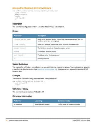 42 | aaa authentication-server windows ArubaOS 6.3| Reference Guide
aaa authentication-server windows
aaa authentication-server windows <windows_server_name>
clone <source>
domain <domain>
enable
host <ipaddr>
no
Description
This command configures a windows server for stateful-NTLM authentication.
Syntax
Parameter Description
<windows_server_name> Name of the windows server. You will use this name when you add the
windows server to a server group.
clone <source> Name of a Windows Server from which you want to make a copy.
domain <domain> The Windows domain for the authentication server.
enable Enables the Windows server.
host <ipaddr> IP address of the Windows server.
no Delete command.
Usage Guidelines
You must define a Windows server before you can add it to one or more server groups. You create a server group for
a specific type of authentication (see aaa server-group on page 88). Windows servers are used for stateful-NTLM
authentication.
Example
The following command configures and enables a windows server:
aaa authentication-server windows IAS_1
host 10.1.1.245
enable
Command History
This command was available in ArubaOS 3.4.1
Command Information
Platforms Licensing Command Mode
All platforms Base operating system Config mode on master controllers
 