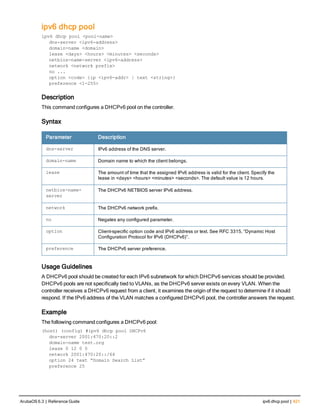 ipv6 dhcp pool
ipv6 dhcp pool <pool-name>
dns-server <ipv6-address>
domain-name <domain>
lease <days> <hours> <minutes> <seconds>
netbios-name-server <ipv6-address>
network <network prefix>
no ...
option <code> {ip <ipv6-addr> | text <string>}
preference <1-255>
Description
This command configures a DHCPv6 pool on the controller.
Syntax
Parameter Description
dns-server IPv6 address of the DNS server.
domain-name Domain name to which the client belongs.
lease The amount of time that the assigned IPv6 address is valid for the client. Specify the
lease in <days> <hours> <minutes> <seconds>. The default value is 12 hours.
netbios-name-
server
The DHCPv6 NETBIOS server IPv6 address.
network The DHCPv6 network prefix.
no Negates any configured parameter.
option Client-specific option code and IPv6 address or text. See RFC 3315, “Dynamic Host
Configuration Protocol for IPv6 (DHCPv6)”.
preference The DHCPv6 server preference.
Usage Guidelines
A DHCPv6 pool should be created for each IPv6 subnetwork for which DHCPv6 services should be provided.
DHCPv6 pools are not specifically tied to VLANs, as the DHCPv6 server exists on every VLAN. When the
controller receives a DHCPv6 request from a client, it examines the origin of the request to determine if it should
respond. If the IPv6 address of the VLAN matches a configured DHCPv6 pool, the controller answers the request.
Example
The following command configures a DHCPv6 pool:
(host) (config) #ipv6 dhcp pool DHCPv6
dns-server 2001:470:20::2
domain-name test.org
lease 0 12 0 0
network 2001:470:20::/64
option 24 text “Domain Search List”
preference 25
ArubaOS 6.3 | Reference Guide ipv6 dhcp pool | 421
 