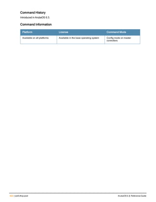 422 | ipv6 dhcp pool ArubaOS 6.3| Reference Guide
Command History
Introduced in ArubaOS 6.3.
Command Information
Platform License Command Mode
Available on all platforms Available in the base operating system Config mode on master
controllers
 