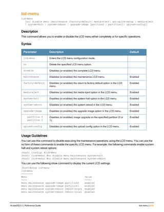 lcd-menu
lcd-menu
[no] disable menu [maintenance [factory-default| media-eject| qui-quick-setup | media-eject
| system-halt | system-reboot | upgrade-image [parition0 | partition1]| upload-config]]
Description
This command allows you to enable or disable the LCD menu either completely or for specific operations.
Syntax
Parameter Description Default
lcd-menu Enters the LCD menu configuration mode.
no Delete the specified LCD menu option.
disable Disables (or enables) the complete LCD menu.
maintenance Disables (or enables) the maintenance LCD menu. Enabled
factory-default Disables (or enables) the return to factory default option in the LCD
menu.
Enabled
media-eject Disables (or enables) the media eject option in the LCD menu. Enabled
system-halt Disables (or enables) the system halt option in the LCD menu. Enabled
system-reboot Disables (or enables) the system reboot in the LCD menu. Enabled
upgrade-image Disables (or enables) the upgrade image option in the LCD menu. Enabled
partition 0
partition 1
Disables (or enables) image upgrade on the specified partition (0 or
1).
Enabled
upload-config Disables (or enables) the upload config option in the LCD menu. Enabled
Usage Guidelines
You can use this command to disable executing the maintenance operations using the LCD menu. You can use the
no form of these commands to enable the specific LCD menu. For example, the following commands enable system
halt and system reboot options:
(host) (config) #lcd-menu
(host) (lcd-menu) #no disable menu maintenance system-halt
(host) (lcd-menu) #no disable menu maintenance system-reboot
You can use the following show command to display the current LCD settings:
(host)#show lcd-menu
lcd-menu
--------
Menu Value
---- -----
menu maintenance upgrade-image partition0 enabled
menu maintenance upgrade-image partition1 enabled
menu maintenance system-reboot reboot-stack enabled
menu maintenance system-reboot reboot-local enabled
ArubaOS 6.3 | Reference Guide lcd-menu | 435
 