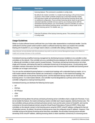 438 | license ArubaOS 6.3| Reference Guide
Parameter Description
licensing feature. This command is available in config mode.
By default, the master controller in a master-local topology is the primary licens-
ing server. If this master controller already has a redundant standby master,
that redundant master will automatically act the backup licensing server with
no additional configuration. If your primary licensing server does not yet have a
redundant standby controller and you want to use a backup server with the
centralized licensing feature, you must identify a second controller you want to
designate as the backup licensing server, and define a virtual router on the
primary licensing server. For details, see vrrp.
peer-ip-address <ip-
addr>
Enter the IP address of the backup licensing server. This command is available
in config mode.
Usage Guidelines
Obtain an Aruba software license certificate from your Aruba sales representative or authorized reseller. Use the
certificate ID and the system serial number to obtain a software license key which you install in the controller.
Starting with ArubaOS 6.3, you no longer need to reboot a controller after adding or deleting a license.
Users that are not very familiar with this procedure may wish to use the License Management page in the WebUI to
install and manage licenses on the controller.
Centralized licensing simplifies licensing management by distributing licenses installed on one controller to other
controllers on the network. One controller acts as a centralized license database for all other controllers connected to
it, allowing all controllers to share a pool of unused licenses. The primary and backup licensing server can share
single set of licenses, eliminating the need for a redundant license set on the backup server. Local licensing client
controllers maintain information sent from the licensing server even if licensing client controller and licensing server
controller can no longer communicate.
You can use the centralized licensing feature in a master-local topology with a redundant backup master, or in a
multi-master network where all the masters are connected to a single server. In the master-local topology, the
master controller acts as the primary licensing server, and the redundant backup master acts as the backup
licensing server. In a multi-master network, one controller must be designated as a primary server and a second
controller configured as a backup licensing server.
Centralized licensing can distribute the following license types:
l AP
l PEFNG
l RF PRotect
l xSec
l ACR
Centralized licensing allows the primary and backup licensing server controllers share a single set of licenses. If you
do not enable this feature, the master and backup master controller each require separate, identical license sets. The
two controllers acting as primary and backup license servers must use the same version of ArubaOS, and must be
connected on the same broadcast domain using the Virtual Router Redundancy Protocol (VRRP). Other client
controllers on the network connect to the licensing server using the VRRP virtual IP address configured for that set
of redundant servers. By default, the primary licensing server uses the configured virtual IP address. However, if the
controller acting as the primary licensing server becomes unavailable, the secondary licensing server will take
ownership of the virtual IP address, allowing licensing clients to retain seamless connectivity to a licensing server.
 