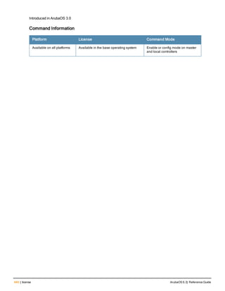 440 | license ArubaOS 6.3| Reference Guide
Introduced in ArubaOS 3.0
Command Information
Platform License Command Mode
Available on all platforms Available in the base operating system Enable or config mode on master
and local controllers
 