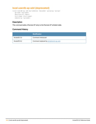 444 | local-userdb-ap add (deprecated) ArubaOS 6.3| Reference Guide
local-userdb-ap add (deprecated)
local-userdb-ap add mac-address <macaddr> ap-group <group>
ap-name <ap-name>
description <desc>
full-name <full-name>
remote-ip <ip-addr>
Description
This command adds a Remote AP entry to the Remote AP whitelist table.
Command History
Modification
ArubaOS 3.0 Command introduced
ArubaOS 6.2 Command replaced by whitelist-db rap add.
 