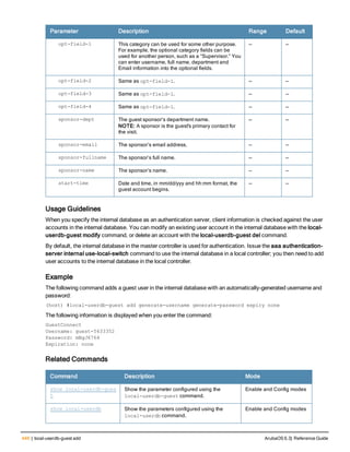 446 | local-userdb-guest add ArubaOS 6.3| Reference Guide
Parameter Description Range Default
opt-field-1 This category can be used for some other purpose.
For example, the optional category fields can be
used for another person, such as a “Supervisor.” You
can enter username, full name, department and
Email information into the optional fields.
— —
opt-field-2 Same as opt-field-1. — —
opt-field-3 Same as opt-field-1. — —
opt-field-4 Same as opt-field-1. — —
sponsor-dept The guest sponsor’s department name.
NOTE: A sponsor is the guest's primary contact for
the visit.
— —
sponsor-email The sponsor’s email address. — —
sponsor-fullname The sponsor’s full name. — —
sponsor-name The sponsor’s name. — —
start-time Date and time, in mm/dd/yyy and hh:mm format, the
guest account begins.
— —
Usage Guidelines
When you specify the internal database as an authentication server, client information is checked against the user
accounts in the internal database. You can modify an existing user account in the internal database with the local-
userdb-guest modify command, or delete an account with the local-userdb-guest del command.
By default, the internal database in the master controller is used for authentication. Issue the aaa authentication-
server internal use-local-switch command to use the internal database in a local controller; you then need to add
user accounts to the internal database in the local controller.
Example
The following command adds a guest user in the internal database with an automatically-generated username and
password:
(host) #local-userdb-guest add generate-username generate-password expiry none
The following information is displayed when you enter the command:
GuestConnect
Username: guest-5433352
Password: mBgJ6764
Expiration: none
Related Commands
Command Description Mode
show local-userdb-gues
t
Show the parameter configured using the
local-userdb-guest command.
Enable and Config modes
show local-userdb Show the parameters configured using the
local-userdb command.
Enable and Config modes
 
