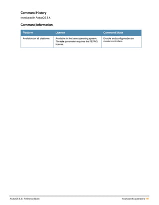 Command History
Introduced in ArubaOS 3.4.
Command Information
Platform License Command Mode
Available on all platforms Available in the base operating system.
The role parameter requires the PEFNG
license.
Enable and config modes on
master controllers.
ArubaOS 6.3 | Reference Guide local-userdb-guest add | 447
 