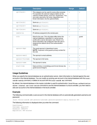 Parameter Description Range Default
opt-field-1 This category can be used for some other purpose.
For example, the optional category fields can be
used for another person, such as a “Supervisor.” You
can enter username, full name, department and
Email information into the optional fields.
— —
opt-field-2 Same as opt-field-1. — —
opt-field-3 Same as opt-field-1. — —
opt-field-4 Same as opt-field-1. — —
remote-ip IP address assigned to the remote peer.
role Role for the user. This role takes effect when the
internal database is specified in a server group
profile with a server derivation rule. If there is no
server derivation rule configured, then the user is
assigned the default role for the authentication
method.
— guest
sponsor-dept The guest sponsor’s department name
NOTE: A sponsor is the guest's primary contact for
the visit.
— —
sponsor-email The sponsor’s email address. — —
sponsor-fullname The sponsor’s full name. — —
sponsor-name The sponsor’s name. — —
start-time Date and time, in mm/dd/yyy and hh:mm format, the
guest account begins.
— —
Usage Guidelines
When you specify the internal database as an authentication server, client information is checked against the user
accounts in the internal database. You can modify an existing user account in the internal database with the local-
userdb modify command, or delete an account with the local-userdb del command.
By default, the internal database in the master controller is used for authentication. Issue the aaa authentication-
server internal use-local-switch command to use the internal database in a local controller; you then need to
add user accounts to the internal database in the local controller.
Example
The following command adds a user account in the internal database with an automatically-generated username and
password:
(host) #local-userdb add generate-username generate-password expiry duration 480
The following information is displayed when you enter the command:
GuestConnect
Username: guest4157
Password: cDFD1675
Expiration: 480 minutes
ArubaOS 6.3 | Reference Guide local-userdb add | 451
 