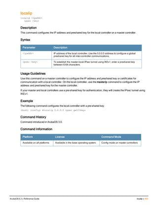 localip
localip <ipaddr>
ipsec <key>
Description
This command configures the IP address and preshared key for the local controller on a master controller.
Syntax
Parameter Description
<ipaddr> IP address of the local controller. Use the 0.0.0.0 address to configure a global
preshared key for all inter-controller communications.
ipsec <key> To establish the master-local IPsec tunnel using IKEv1, enter a preshared key
between 6-64 characters.
Usage Guidelines
Use this command on a master controller to configure the IP address and preshared key or certificates for
communication with a local controller. On the local controller, use the masterip command to configure the IP
address and preshared key for the master controller.
If your master and local controllers use a pre-shared key for authentication, they will create the IPsec tunnel using
IKEv1.
Example
The following command configures the local controller with a pre-shared key:
(host) (config) #localip 0.0.0.0 ipsec gw1234xyz
Command History
Command introduced in ArubaOS 3.0.
Command Information
Platform License Command Mode
Available on all platforms Available in the base operating system Config mode on master controllers
ArubaOS 6.3 | Reference Guide localip | 453
 