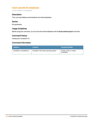 460 | local-userdb fix-database ArubaOS 6.3| Reference Guide
local-userdb fix-database
local-userdb fix-database
Description
This command deletes and reinitializes the internal database.
Syntax
No parameters.
Usage Guidelines
Before using this command, you can save the internal database with the local-userdb export command.
Command History
Introduced in ArubaOS 3.0.
Command Information
Platform License Command Mode
Available on all platforms Available in the base operating system Enable mode on master
controllers.
 
