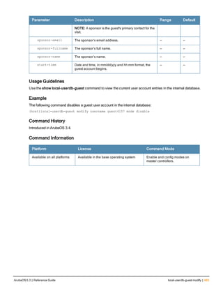 Parameter Description Range Default
NOTE: A sponsor is the guest's primary contact for the
visit.
sponsor-email The sponsor’s email address. — —
sponsor-fullname The sponsor’s full name. — —
sponsor-name The sponsor’s name. — —
start-time Date and time, in mm/dd/yyy and hh:mm format, the
guest account begins.
— —
Usage Guidelines
Use the show local-userdb-guest command to view the current user account entries in the internal database.
Example
The following command disables a guest user account in the internal database:
(host)local-userdb-guest modify username guest4157 mode disable
Command History
Introduced in ArubaOS 3.4.
Command Information
Platform License Command Mode
Available on all platforms Available in the base operating system Enable and config modes on
master controllers.
ArubaOS 6.3 | Reference Guide local-userdb-guest modify | 463
 