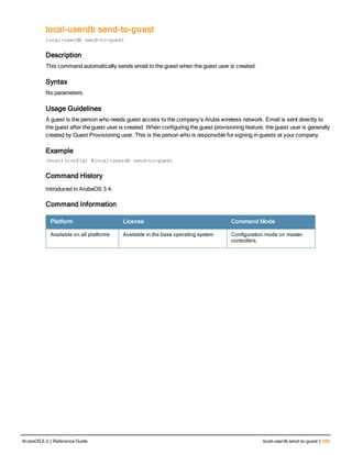 local-userdb send-to-guest
local-userdb send-to-guest
Description
This command automatically sends email to the guest when the guest user is created.
Syntax
No parameters.
Usage Guidelines
A guest is the person who needs guest access to the company’s Aruba wireless network. Email is sent directly to
the guest after the guest user is created. When configuring the guest provisioning feature, the guest user is generally
created by Guest Provisioning user. This is the person who is responsible for signing in guests at your company.
Example
(host)(config) #local-userdb send-to-guest
Command History
Introduced in ArubaOS 3.4.
Command Information
Platform License Command Mode
Available on all platforms Available in the base operating system Configuration mode on master
controllers.
ArubaOS 6.3 | Reference Guide local-userdb send-to-guest | 469
 