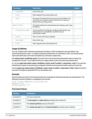 488 | mgmt-user ArubaOS 6.3| Reference Guide
Parameter Description Default
<username> Name of the user. —
<role> Role assigned to the authenticated user. —
<rcp> Revocation Checkpoint for the ssh user's client certificate. The
rcp checks the revocation status of the SSH user’s client cer-
tificate before permitting access.
—
webui-cacert The client certificate for authenticating administrative users using
the WebUI.
—
<certificate_name> The CA certificate. If configured, certificate authentication and
authorization are automatically completed using an
authentication server.
—
serial Serial number of the client certificate. —
<username> Name of the user. —
<role> Role assigned to the authenticated user. —
Usage Guidelines
You can configure client certificate authentication of WebUI or SSH management users (by default, only
username/password is used). To configure certificate authentication for the WebUI or SSH, use the web-server
mgmt-auth certificate or ssh mgmt-auth public-key commands, respectively.
Use webui-cacert <certificate name> command if you want an external authentication server to derive the
management user role. This is helpful if there are a large number of users who need to be authenticated.
Or, use the mgmt-user webui-cacert <certificate_name> serial <number> <username> <role> if you want the
authentication process to use previously configured certificate name and serial number to derive the user role.
Use the mgmt-user webui-cacert <certificate_name> serial <number> <username> <role> <rcp>command if
you want to configure an optional RCP for an ssh-pubkey user.
Example
See the web-server and ssh command descriptions for examples of certificate and public key authentication. The
following command configures a management user and role:
(host) (config) #mgmt-user zach_jennings root
Password: *****
Re-Type password: *****
Command History
Release Modification
ArubaOS 3.0 Command introduced
ArubaOS 3.1 The ssh-pubkey and webui-cacert parameters were introduced.
ArubaOS 3.2 The network-operations role was introduced.
ArubaOS 3.3 The location-api-mgmt role and localauth-disable parameters were introduced.
 