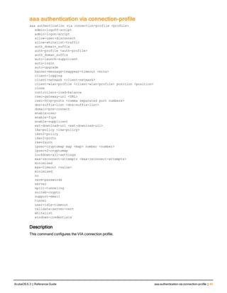 aaa authentication via connection-profile
aaa authentication via connection-profile <profile>
admin-logoff-script
admin-logon-script
allow-user-disconnect
allow-whitelist-traffic
auth_domain_suffix
auth-profile <auth-profile>
auth_doman_suffix
auto-launch-supplicant
auto-login
auto-upgrade
banner-message-reappear-timeout <mins>
client-logging
client-netmask <client-netmask>
client-wlan-profile <client-wlan-profile> position <position>
clone
controllers-load-balance
csec-gateway-url <URL>
csec-http-ports <comma separated port numbers>
dns-suffix-list <dns-suffix-list>
domain-pre-connect
enable-csec
enable-fips
enable-supplicant
ext-download-url <ext-download-url>
ike-policy <ike-policy>
ikev2-policy
ikev2-proto
ikev2auth
ipsec-cryptomap map <map> number <number>
ipsecv2-cryptomap
lockdown-all-settings
max-reconnect-attempts <max-reconnect-attempts>
minimized
max-timeout <value>
minimized
no
save-passwords
server
split-tunneling
suiteb-crypto
support-email
tunnel
user-idle-timeout
validate-server-cert
whitelist
windows-credentials
Description
This command configures the VIA connection profile.
ArubaOS 6.3 | Reference Guide aaa authentication via connection-profile | 49
 