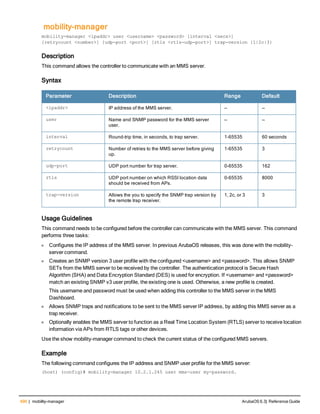 490 | mobility-manager ArubaOS 6.3| Reference Guide
mobility-manager
mobility-manager <ipaddr> user <username> <password> [interval <secs>]
[retrycount <number>] [udp-port <port>] [rtls <rtls-udp-port>] trap-version {1|2c|3}
Description
This command allows the controller to communicate with an MMS server.
Syntax
Parameter Description Range Default
<ipaddr> IP address of the MMS server. — —
user Name and SNMP password for the MMS server
user.
— —
interval Round-trip time, in seconds, to trap server. 1-65535 60 seconds
retrycount Number of retries to the MMS server before giving
up.
1-65535 3
udp-port UDP port number for trap server. 0-65535 162
rtls UDP port number on which RSSI location data
should be received from APs.
0-65535 8000
trap-version Allows the you to specify the SNMP trap version by
the remote trap receiver.
1, 2c, or 3 3
Usage Guidelines
This command needs to be configured before the controller can communicate with the MMS server. This command
performs three tasks:
l Configures the IP address of the MMS server. In previous ArubaOS releases, this was done with the mobility-
server command.
l Creates an SNMP version 3 user profile with the configured <username> and <password>. This allows SNMP
SETs from the MMS server to be received by the controller. The authentication protocol is Secure Hash
Algorithm (SHA) and Data Encryption Standard (DES) is used for encryption. If <username> and <password>
match an existing SNMP v3 user profile, the existing one is used. Otherwise, a new profile is created.
This username and password must be used when adding this controller to the MMS server in the MMS
Dashboard.
l Allows SNMP traps and notifications to be sent to the MMS server IP address, by adding this MMS server as a
trap receiver.
l Optionally enables the MMS server to function as a Real Time Location System (RTLS) server to receive location
information via APs from RTLS tags or other devices.
Use the show mobility-manager command to check the current status of the configured MMS servers.
Example
The following command configures the IP address and SNMP user profile for the MMS server:
(host) (config)# mobility-manager 10.2.1.245 user mms-user my-password.
 