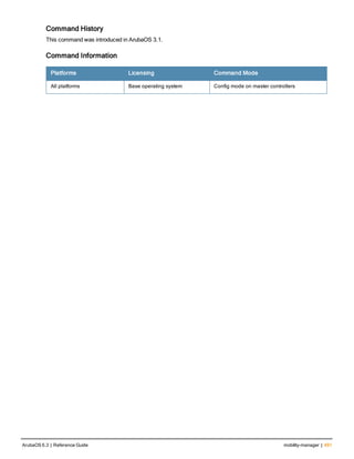 Command History
This command was introduced in ArubaOS 3.1.
Command Information
Platforms Licensing Command Mode
All platforms Base operating system Config mode on master controllers
ArubaOS 6.3 | Reference Guide mobility-manager | 491
 