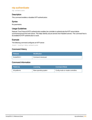 ntp authenticate
ntp authenticate
Description
This command enables or disables NTP authentication.
Syntax
No parameters.
Usage Guidelines
Network Time Protocol (NTP) authentication enables the controller to authenticate the NTP server before
synchronizing local time with server. This helps identify secure servers from fradulent servers. This command has to
be enabled for NTP authentication to work.
Example
The following command configures an NTP server:
(host) (config) #ntp authenticate
Command History
Release Modification
ArubaOS 6.1 Command introduced
Command Information
Platforms Licensing Command Mode
All platforms Base operating system Config mode on master controllers
ArubaOS 6.3 | Reference Guide ntp authenticate | 503
 