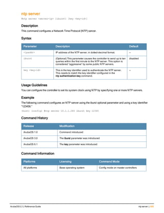 ntp server
#ntp server <server-ip> [iburst] [key <key-id>]
Description
This command configures a Network Time Protocol (NTP) server.
Syntax
Parameter Description Default
<ipaddr> IP address of the NTP server, in dotted-decimal format. —
iburst (Optional) This parameter causes the controller to send up to ten
queries within the first minute to the NTP server. This option is
considered “aggressive” by some public NTP servers.
disabled
key <key-id> This is the key identifier used to authenticate the NTP server.
This needs to match the key identifier configured in the
ntp authentication-key command.
—
Usage Guidelines
You can configure the controller to set its system clock using NTP by specifying one or more NTP servers.
Example
The following command configures an NTP server using the iburst optional parameter and using a key identifier
“123456.”
(host) (config) #ntp server 10.1.1.245 iburst key 12345
Command History
Release Modification
ArubaOS 1.0 Command introduced
ArubaOS 3.0 The iburst parameter was introduced
ArubaOS 6.1 The key parameter was introduced
Command Information
Platforms Licensing Command Mode
All platforms Base operating system Config mode on master controllers
ArubaOS 6.3 | Reference Guide ntp server | 505
 