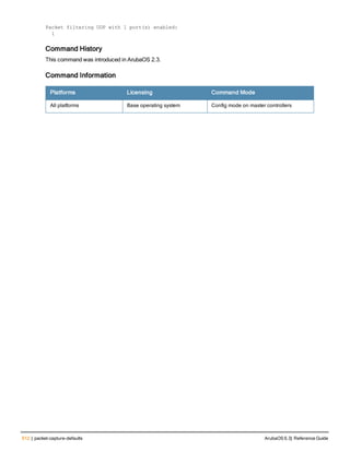 512 | packet-capture-defaults ArubaOS 6.3| Reference Guide
Packet filtering UDP with 1 port(s) enabled:
1
Command History
This command was introduced in ArubaOS 2.3.
Command Information
Platforms Licensing Command Mode
All platforms Base operating system Config mode on master controllers
 