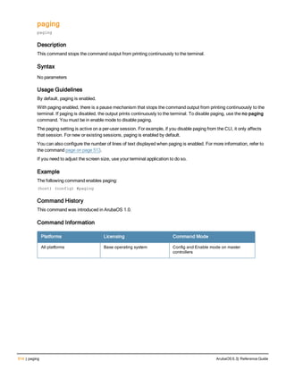 514 | paging ArubaOS 6.3| Reference Guide
paging
paging
Description
This command stops the command output from printing continuously to the terminal.
Syntax
No parameters
Usage Guidelines
By default, paging is enabled.
With paging enabled, there is a pause mechanism that stops the command output from printing continuously to the
terminal. If paging is disabled, the output prints continuously to the terminal. To disable paging, use the no paging
command. You must be in enable mode to disable paging.
The paging setting is active on a per-user session. For example, if you disable paging from the CLI, it only affects
that session. For new or existing sessions, paging is enabled by default.
You can also configure the number of lines of text displayed when paging is enabled. For more information, refer to
the command page on page 513.
If you need to adjust the screen size, use your terminal application to do so.
Example
The following command enables paging:
(host) (config) #paging
Command History
This command was introduced in ArubaOS 1.0.
Command Information
Platforms Licensing Command Mode
All platforms Base operating system Config and Enable mode on master
controllers
 