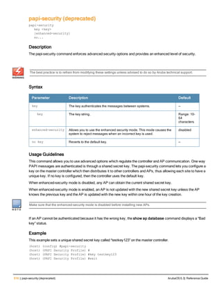 516 | papi-security (deprecated) ArubaOS 6.3| Reference Guide
papi-security (deprecated)
papi-security
key <key>
[enhanced-security]
no...
Description
The papi-security command enforces advanced security options and provides an enhanced level of security.
The best practice is to refrain from modifying these settings unless advised to do so by Aruba technical support.
Syntax
Parameter Description Default
key The key authenticates the messages between systems. —
key The key string. Range: 10–
64
characters
enhanced-security Allows you to use the enhanced security mode. This mode causes the
system to reject messages when an incorrect key is used.
disabled
no key Reverts to the default key. —
Usage Guidelines
This command allows you to use advanced options which regulate the controller and AP communication. One way
PAPI messages are authenticated is through a shared secret key. The papi-security command lets you configure a
key on the master controller which then distributes it to other controllers and APs, thus allowing each site to have a
unique key. If no key is configured, then the controller uses the default key.
When enhanced-security mode is disabled, any AP can obtain the current shared secret key.
When enhanced-security mode is enabled, an AP is not updated with the new shared secret key unless the AP
knows the previous key and the AP is updated with the new key within one hour of the key creation.
Make sure that the enhanced-security mode is disabled before installing new APs.
If an AP cannot be authenticated because it has the wrong key, the show ap database command displays a “Bad
key” status.
Example
This example sets a unique shared secret key called “testkey123” on the master controller.
(host) (config) #papi-security
(host) (PAPI Security Profile) #
(host) (PAPI Security Profile) #key testkey123
(host) (PAPI Security Profile) #exit
 