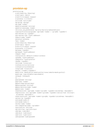 provision-ap
provision-ap
a-ant-bearing <bearing>
a-ant-gain <gain>
a-ant-tilt-angle <angle>
a-antenna {1|2|both}
altitude <altitude>
ap-group <group>
ap-name <name>
apdot1x-passwd <string>
apdot1x-username <name>
cellular_nw_preference 3g-only|4g-only|advanced|auto
copy-provisioning-params {ap-name <name> | ip-addr <ipaddr>}
dns-server-ip <ipaddr>
dns-server-ip6 <ipv6 address>
domain-name <name>
external-antenna
fqln <name>
g-ant-bearing <bearing>
g-ant-gain <gain>
g-ant-tilt-angle <angle>
g-antenna {1|2|both}
gateway <ipaddr>
gateway6 <ipv6-address>
ikepsk <key>
installation default|indoor|outdoor
ip6addr <ipv6-address>
ip6prefix <ipv6-prefix>
ipaddr <ipaddr>
latitude <location>
link-priority-cellular
link-priority-ethernet
longitude <location>
master {<name>|<ipaddr>}
mesh-role {mesh-point|mesh-portal|none|remote-mesh-portal}
mesh-sae {sae-disable|sae-enable}
netmask <netmask>
no ...
pap-passwd <string>
pap-user <name>
pppoe-chap-secret<key>
pppoe-passwd <string>
pppoe-service-name <name>
pppoe-user <name>
read-bootinfo {ap-name <name>|ip-addr <ipaddr>|wired-mac <macaddr>}
reprovision {all|ap-name <name>|ip-addr <ipaddr>|serial-num <string>|
 wired-mac <macaddr>}
reset-bootinfo {ap-name <name>|ip-addr <ipaddr>|wired-mac <macaddr>}
server-ip <ipaddr>
sch-mode-radio-0
sch-mode-radio-1
server-name <name>
set-ikepsk-by-addr <ip-addr>
syslocation <string>
uplink-vlan <uplink-vlan>
usb-dev <usb-dev>
usb-dial <usb-dial>
usb-init <usb-init>
usb-passwd <usb-passwd>
ArubaOS 6.3 | Reference Guide provision-ap | 535
 