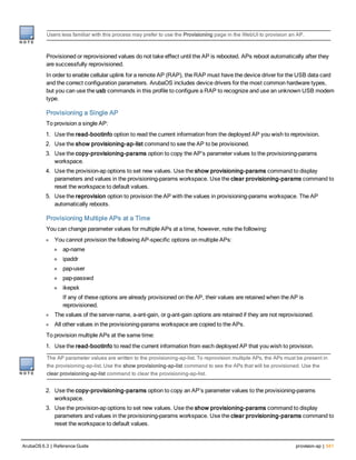 Users less familiar with this process may prefer to use the Provisioning page in the WebUI to provision an AP.
Provisioned or reprovisioned values do not take effect until the AP is rebooted. APs reboot automatically after they
are successfully reprovisioned.
In order to enable cellular uplink for a remote AP (RAP), the RAP must have the device driver for the USB data card
and the correct configuration parameters. ArubaOS includes device drivers for the most common hardware types,
but you can use the usb commands in this profile to configure a RAP to recognize and use an unknown USB modem
type.
Provisioning a Single AP
To provision a single AP:
1. Use the read-bootinfo option to read the current information from the deployed AP you wish to reprovision.
2. Use the show provisioning-ap-list command to see the AP to be provisioned.
3. Use the copy-provisioning-params option to copy the AP’s parameter values to the provisioning-params
workspace.
4. Use the provision-ap options to set new values. Use the show provisioning-params command to display
parameters and values in the provisioning-params workspace. Use the clear provisioning-params command to
reset the workspace to default values.
5. Use the reprovision option to provision the AP with the values in provisioning-params workspace. The AP
automatically reboots.
Provisioning Multiple APs at a Time
You can change parameter values for multiple APs at a time, however, note the following:
l You cannot provision the following AP-specific options on multiple APs:
n ap-name
n ipaddr
n pap-user
n pap-passwd
n ikepsk
If any of these options are already provisioned on the AP, their values are retained when the AP is
reprovisioned.
l The values of the server-name, a-ant-gain, or g-ant-gain options are retained if they are not reprovisioned.
l All other values in the provisioning-params workspace are copied to the APs.
To provision multiple APs at the same time:
1. Use the read-bootinfo to read the current information from each deployed AP that you wish to provision.
The AP parameter values are written to the provisioning-ap-list. To reprovision multiple APs, the APs must be present in
the provisioning-ap-list. Use the show provisioning-ap-list command to see the APs that will be provisioned. Use the
clear provisioning-ap-list command to clear the provisioning-ap-list.
2. Use the copy-provisioning-params option to copy an AP’s parameter values to the provisioning-params
workspace.
3. Use the provision-ap options to set new values. Use the show provisioning-params command to display
parameters and values in the provisioning-params workspace. Use the clear provisioning-params command to
reset the workspace to default values.
ArubaOS 6.3 | Reference Guide provision-ap | 541
 