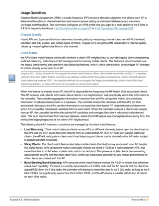 Usage Guidelines
Adaptive Radio Management (ARM) is a radio frequency (RF) resource allocation algorithm that allows each AP to
determine the optimum channel selection and transmit power setting to minimize interference and maximize
coverage and throughput. This command configures an ARM profile that you apply to a radio profile for the 5 GHz or
2.4 GHz frequency band (see rf dot11a-radio-profile on page 570 or rf dot11g-radio-profile on page 579).
Channel Quality
Hybrid APs and Spectrum Monitors determine channel quality by measuring channel noise, non-Wi-Fi (interferer)
utilization and duty-cycles, and certain types of retries. Regular APs using the ARM feature derive channel quality
values by measuring the noise floor for that channel.
Client Match
the ARM client match feature continually monitors a client's RF neighborhood to provide ongoing client bandsteering
and load balancing, and enhanced AP reassignment for roaming mobile clients. This feature is recommended over
the legacy bandsteering and spectrum load balancing features, which, unlike client match, do not trigger AP changes
for clients already associated to an AP.
Legacy 802.11a/b/g devices do not support the client match feature. When client match is enabled on 802.11n-capable
devices, the client match feature overrides any settings configured for the legacy bandsteering, station handoff assist or
load balancing features. 802.11ac-capable devices do not support the legacy bandsteering, station hand off or load
balancing settings, so these APs must be managed on using client match.
When this feature is enabled on an AP, that AP is responsible for measuring the RF health of its associated clients.
The AP receives and collects information about clients in its neighborhood, and periodically sends this information to
the controller. The controller aggregates information it receives from all APs using client match, and maintains
information for all associated clients in a database. The controller shares this database with the APs (for their
associated clients) and the APs use the information to compute the client-based RF neighborhood and determine
which APs should be considered candidate APs for each client. When the controller receives a client steer request
from an AP, the controller identifies the optimal AP candidate and manages the client’s relocation to the desired
radio. This is an improvement from previous releases, where the ARM feature was managed exclusively by APs, the
without the larger perspective of the client's RF neighborhood.
The following client/AP mismatch conditions are managed by the client match feature:
l Load Balancing: Client match balances clients across APs on different channels, based upon the client load on
the APs and the SNR levels the client detects from an underutilized AP. If an AP radio can support additional
clients, the AP will participate in client match load balancing and clients can be directed to that AP radio, subject
to predefined SNR thresholds.
l Sticky Clients: The client match feature also helps mobile clients that tend to stay associated to an AP despite
low signal levels. APs using client match continually monitor the client's RSSI as it roams between APs, and
move the client to an AP when a better radio match can be found. This prevents mobile clients from remaining
associated to an APs with less than ideal RSSI, which can cause poor connectivity and reduce performance for
other clients associated with that AP.
l Band Steering/Band Balancing: APs using the client match feature monitor the RSSI for clients that advertise
a dual-band capability. If a client is currently associated to a 2.4 GHz radio and the AP detects that the client has
a good RSSI from the 5 Ghz radio, the controller will attempt to steer the client to the 5 Ghz radio, as long as the 5
Ghz RSSI is not significantly worse than the 2.4 GHz RSSI, and the AP retains a suitable distribution of clients
on each of its radios.
ArubaOS 6.3 | Reference Guide rf arm-profile | 567
 