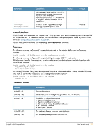 Parameter Description Range Default
This parameter can be set from 0 to 51 in .5
dBm increments, or set to the regulatory
maximum value of 127 dBm.
Transmission power may be further limited
by regulatory domain constraints and AP
capabilities.
very-high-
throughput-enable
Enable or disable support for Very High
Throughput (802.11ac) on the radio.
— Enabled
Usage Guidelines
This command configures radios that operate in the 5 GHz frequency band, which includes radios utilizing the IEEE
802.11a or IEEE 802.11n standard. Channels must be valid for the country configured in the AP regulatory domain
profile (see ap regulatory-domain-profile on page 154).
To view the supported channels, use the show ap allowed-channels command.
Examples
The following command configures APs to operate in AM mode for the selected dot11a-radio-profile named
“samplea:”
(host) (config) #rf dot11a-radio-profile samplea mode am-mode
The following command configures APs to operate in high-throughput (802.11n) mode on the
5 Ghz frequency band for the selected dot11a-radio profile named “samplea” and assigns a high-throughout radio
profile named “default-a:”
(host) (config) #rf dot11a-radio-profile samplea
high-throughput-enable
ht-radio-profile default-a
The following command configures a primary channel number of 157 and a secondary channel number of 161 for 40
MHz mode of operation for the selected dot11a-radio profile named “samplea:”
(host) (config) #rf dot11a-radio-profile samplea
channel <157+>
Command History
Release Modification
ArubaOS 3.0 Command introduced
ArubaOS 3.3.2 Introduced support for the high-throughput IEEE 802.11n standard.
ArubaOS 3.4 Support for the following parameters:
l Spectrum load balancing
l Spectrum load balancing domain
l RX Sensitivity Tuning Based Channel Reuse
l RX Sensitivity Threshold
l ARM/WIDS Override
ArubaOS 3.4.1 The maximum-distance parameter was introduced.
ArubaOS 3.4.2 The beacon-regulate parameter was introduced.
ArubaOS 6.3 | Reference Guide rf dot11a-radio-profile | 577
 